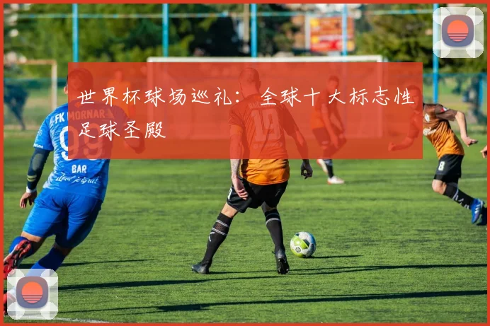 世界杯球场巡礼：全球十大标志性足球圣殿