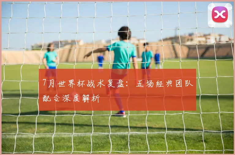 7月世界杯战术复盘:五场经典团队配合深度解析