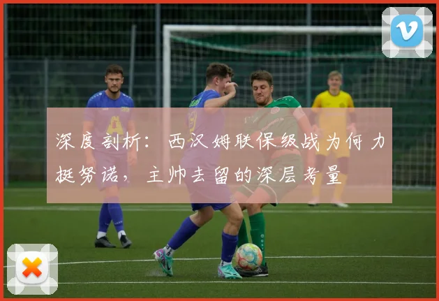 深度剖析：西汉姆联保级战为何力挺努诺，主帅去留的深层考量