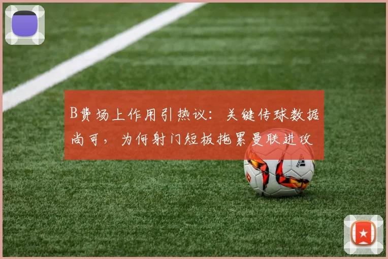 B费场上作用引热议：关键传球数据尚可，为何射门短板拖累曼联进攻？